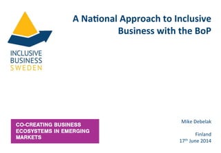 A	
  Na%onal	
  Approach	
  to	
  Inclusive	
  
Business	
  with	
  the	
  BoP	
  
Mike	
  Debelak	
  
	
  
Finland	
  
17th	
  June	
  2014	
  
 