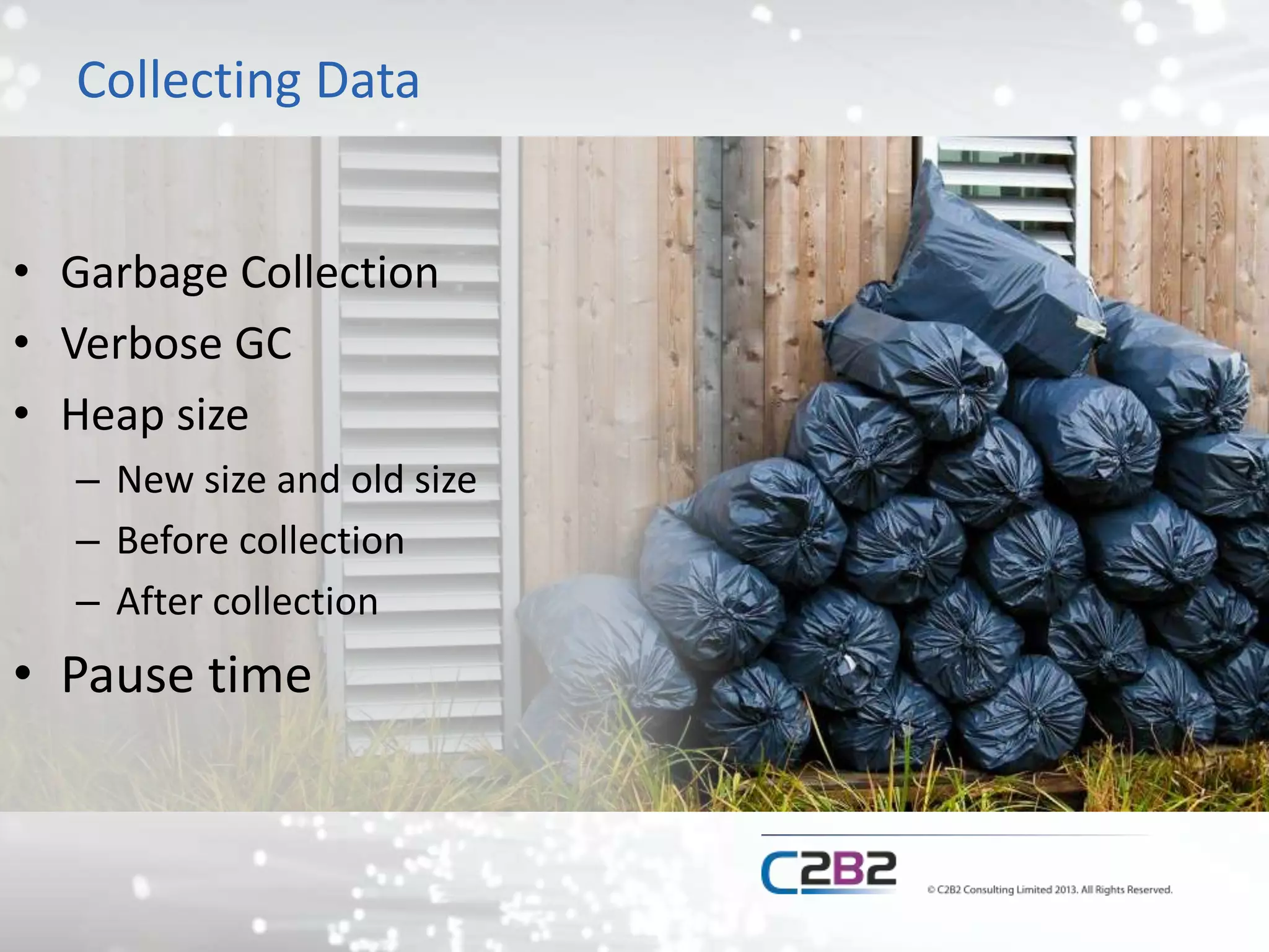 Collecting Data
• Garbage Collection
• Verbose GC
• Heap size
– New size and old size
– Before collection
– After collection
• Pause time
 