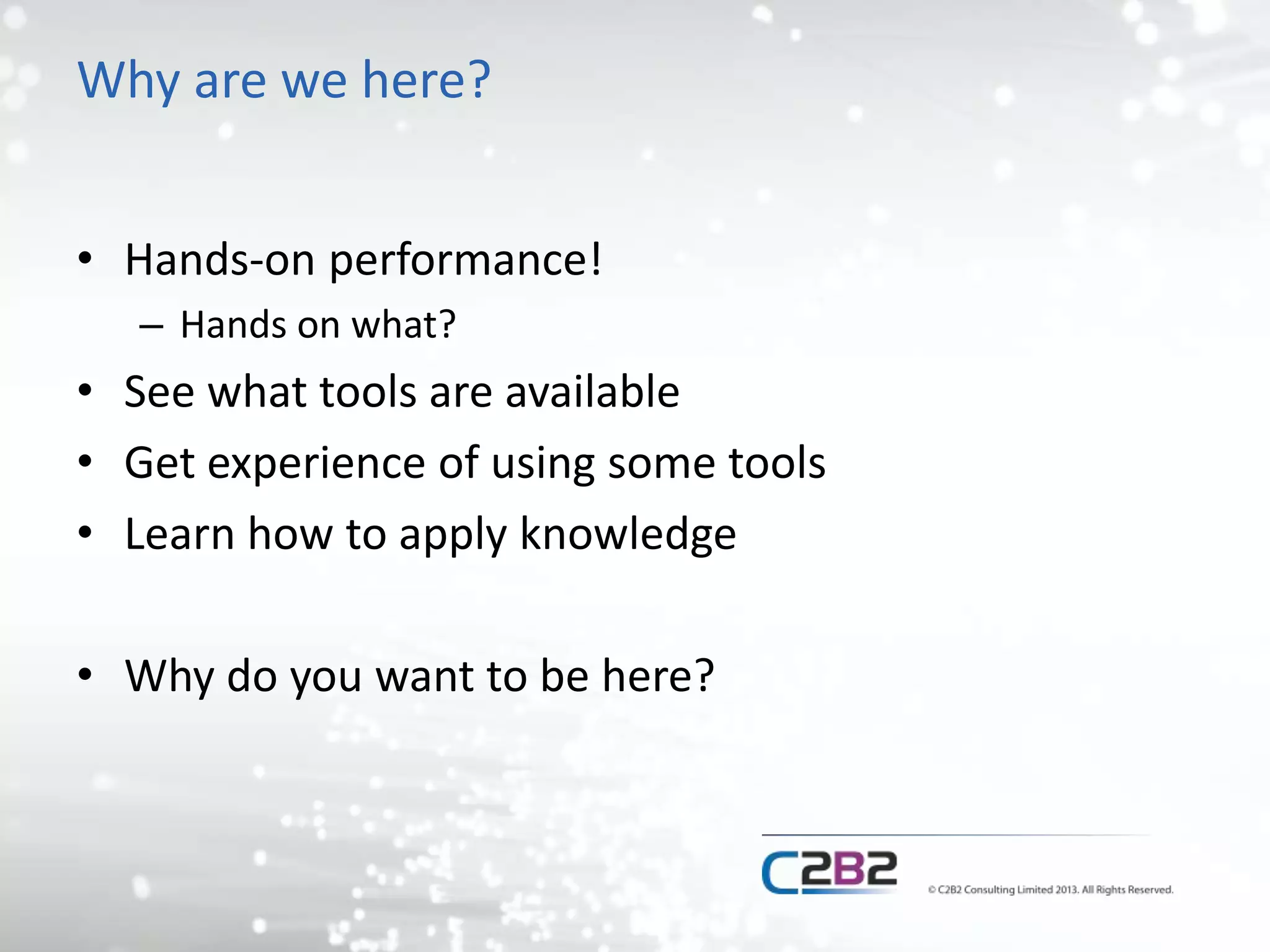 Why are we here?
• Hands-on performance!
– Hands on what?
• See what tools are available
• Get experience of using some tools
• Learn how to apply knowledge
• Why do you want to be here?
 