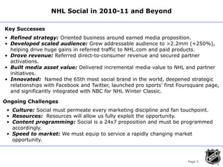 Page 5<br />NHL Social in 2010-11 and Beyond<br />Key Successes<br /><ul><li>Refined strategy: Oriented business around ea...