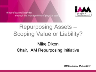 Repurposing Assets –
Scoping Value or Liability?
Mike Dixon
Chair, IAM Repurposing Initiative
IAM Conference 27 June 2017
 