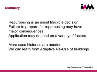 Summary
Repurposing is an asset lifecycle decision
Failure to prepare for repurposing may have
major consequences
Application may depend on a variety of factors
More case histories are needed
We can learn from Adaptive Re-Use of buildings
IAM Conference 27 June 2017
 