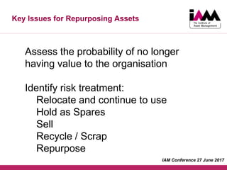 Key Issues for Repurposing Assets
Assess the probability of no longer
having value to the organisation
Identify risk treatment:
Relocate and continue to use
Hold as Spares
Sell
Recycle / Scrap
Repurpose
IAM Conference 27 June 2017
 