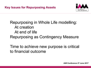 Key Issues for Repurposing Assets
Repurposing in Whole Life modelling:
At creation
At end of life
Repurposing as Contingency Measure
Time to achieve new purpose is critical
to financial outcome
IAM Conference 27 June 2017
 