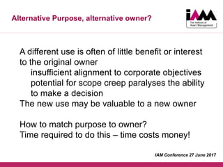 Alternative Purpose, alternative owner?
A different use is often of little benefit or interest
to the original owner
insufficient alignment to corporate objectives
potential for scope creep paralyses the ability
to make a decision
The new use may be valuable to a new owner
How to match purpose to owner?
Time required to do this – time costs money!
IAM Conference 27 June 2017
 