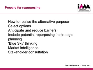 Prepare for repurposing
How to realise the alternative purpose
Select options
Anticipate and reduce barriers
Include potential repurposing in strategic
planning
‘Blue Sky’ thinking
Market intelligence
Stakeholder consultation
IAM Conference 27 June 2017
 