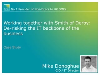 Mike Donoghue
CIO / IT Director
No.1 Provider of Non-Execs to UK SMEs
Working together with Smith of Derby:
De-risking the IT backbone of the
business
Case Study
 