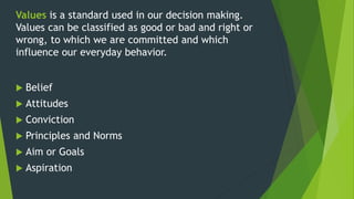 Values is a standard used in our decision making.
Values can be classified as good or bad and right or
wrong, to which we are committed and which
influence our everyday behavior.
 Belief
 Attitudes
 Conviction
 Principles and Norms
 Aim or Goals
 Aspiration
 