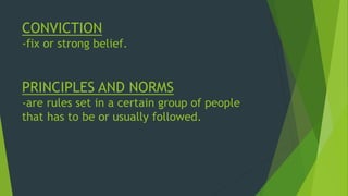CONVICTION
-fix or strong belief.
PRINCIPLES AND NORMS
-are rules set in a certain group of people
that has to be or usually followed.
 