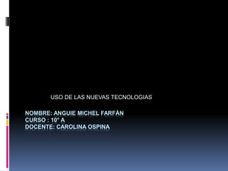 NOMBRE: ANGUIE MICHEL FARFÁN
CURSO : 10° A
DOCENTE: CAROLINA OSPINA
USO DE LAS NUEVAS TECNOLOGIAS
 