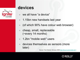 devices we all have “a device” 1.15bn new handsets last year (of which 90% have colour web browser) cheap, small, replaceable  (~every 14 months) 1.2bn "mobile web" users devices themselves as sensors (more later) Source: Tomi Ahonen Almanac 2009  http://tinyurl.com/mobile-ref-1 