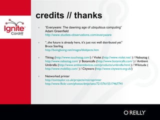 credits // thanks “ Everyware: The dawning age of ubiquitous computing” Adam Greenfield http://www.studies-observations.com/everyware “ ..the future is already here, it’s just not well distributed yet” Bruce Sterling http :// boingboing.net/images/blobjects.htm Tikitag ( http://www.touchatag.com / ) / Violet ( http://www.violet.net/  ) / Nabaztag ( http://www.nabaztag.com/  )/ Botanicalls ( http://www.botanicalls.com/  ) / Ambient Umbrella ( http://www.ambientdevices.com/products/umbrella.html  ) / Wikitude ( http://www.mobilizy.com/  ) / Cityware ( http://www.cityware.org.uk / ) Networked printer http :// tomtaylor.co.uk/projects/microprinter   http :// www.flickr.com/photos/dmje/sets/72157615517467741   