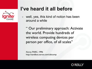 I’ve heard it all before well, yes, this kind of notion has been around a while “  Our preliminary approach: Activate the world. Provide hundreds of wireless computing devices per person per office, of all scales” Xerox PARC, 1996 http://sandbox.xerox.com/ubicomp 
