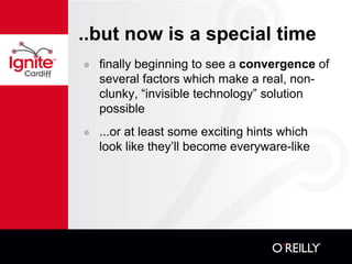 ..but now is a special time finally beginning to see a  convergence  of several factors which make a real, non-clunky, “invisible technology” solution possible ...or at least some exciting hints which look like they’ll become everyware-like 