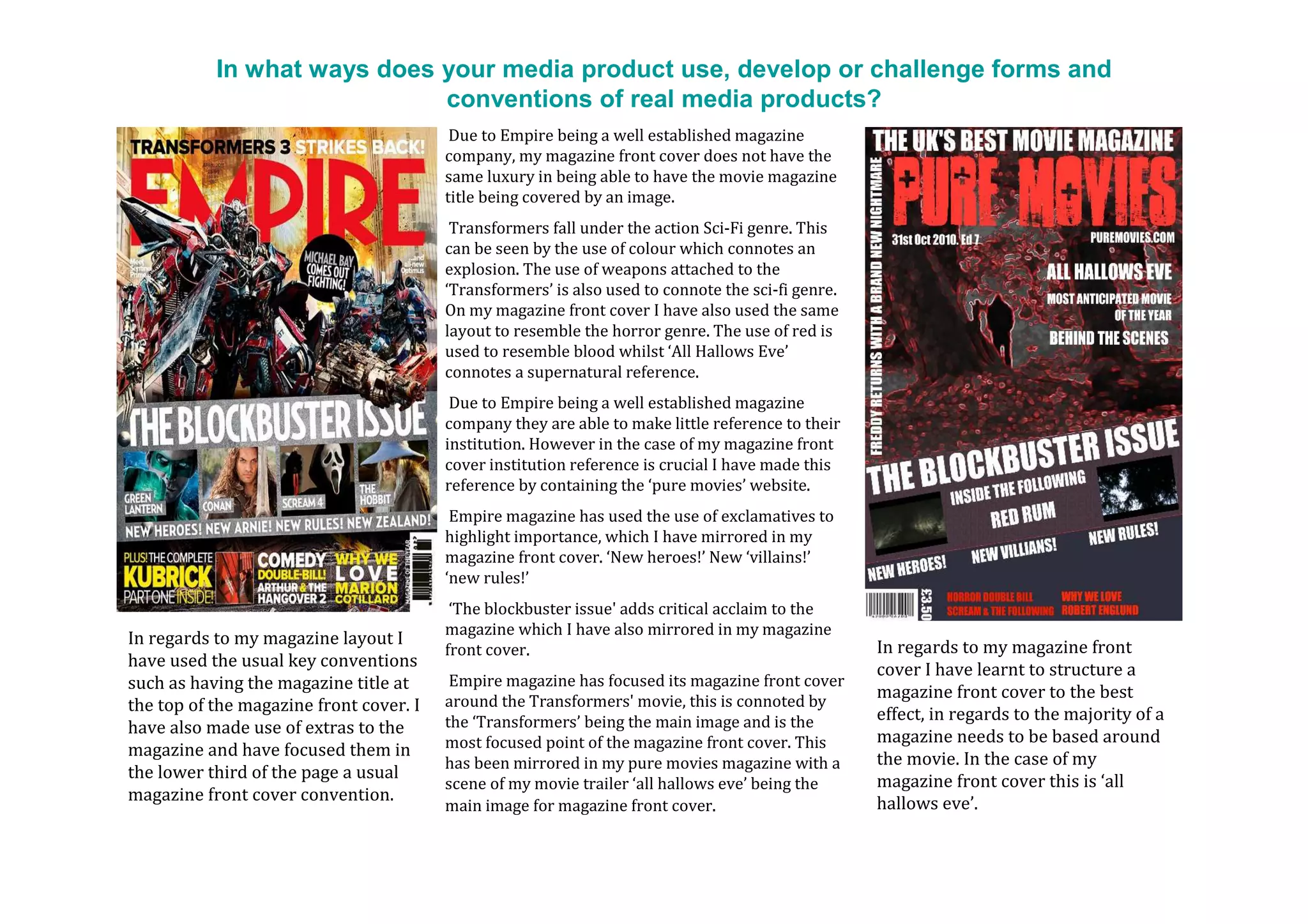 In what ways does your media product use, develop or challenge forms and
                             conventions of real media products?
                                          Due to Empire being a well established magazine
                                         company, my magazine front cover does not have the
                                         same luxury in being able to have the movie magazine
                                         title being covered by an image.
                                          Transformers fall under the action Sci-Fi genre. This
                                         can be seen by the use of colour which connotes an
    •                                    explosion. The use of weapons attached to the
                                         ‘Transformers’ is also used to connote the sci-fi genre.
                                         On my magazine front cover I have also used the same
                                         layout to resemble the horror genre. The use of red is
                                         used to resemble blood whilst ‘All Hallows Eve’
                                         connotes a supernatural reference.
                                          Due to Empire being a well established magazine
                                         company they are able to make little reference to their
                                         institution. However in the case of my magazine front
                                         cover institution reference is crucial I have made this
                                         reference by containing the ‘pure movies’ website.
                                          Empire magazine has used the use of exclamatives to
                                         highlight importance, which I have mirrored in my
                                         magazine front cover. ‘New heroes!’ New ‘villains!’
                                         ‘new rules!’
                                          ‘The blockbuster issue' adds critical acclaim to the
                                         magazine which I have also mirrored in my magazine
In regards to my magazine layout I                                                                  In regards to my magazine front
                                         front cover.
have used the usual key conventions                                                                 cover I have learnt to structure a
such as having the magazine title at      Empire magazine has focused its magazine front cover
                                         around the Transformers' movie, this is connoted by
                                                                                                    magazine front cover to the best
the top of the magazine front cover. I                                                              effect, in regards to the majority of a
have also made use of extras to the      the ‘Transformers’ being the main image and is the
                                         most focused point of the magazine front cover. This       magazine needs to be based around
magazine and have focused them in                                                                   the movie. In the case of my
                                         has been mirrored in my pure movies magazine with a
the lower third of the page a usual                                                                 magazine front cover this is ‘all
                                         scene of my movie trailer ‘all hallows eve’ being the
magazine front cover convention.                                                                    hallows eve’.
                                         main image for magazine front cover.
 