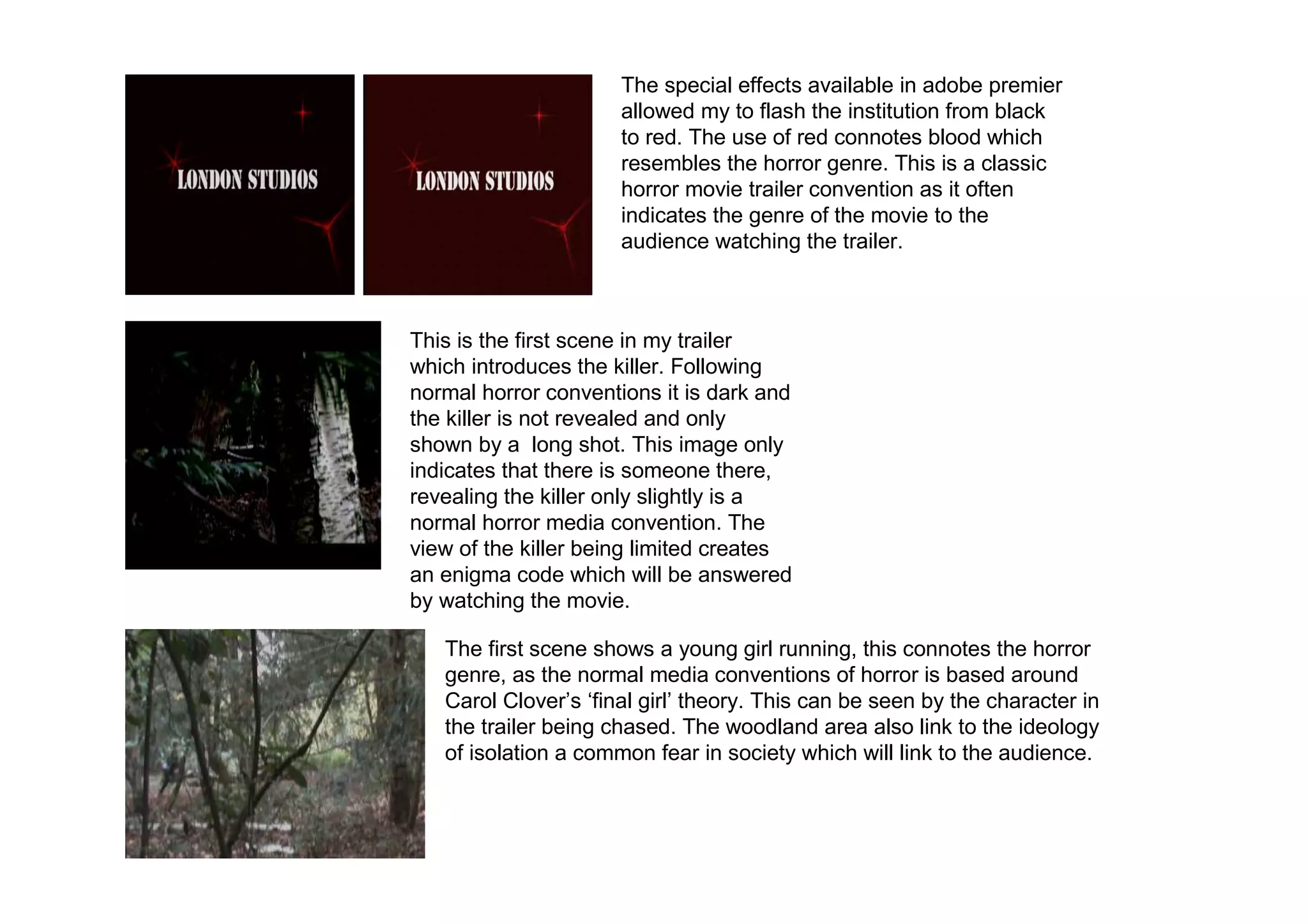 The special effects available in adobe premier
                      allowed my to flash the institution from black
                      to red. The use of red connotes blood which
                      resembles the horror genre. This is a classic
                      horror movie trailer convention as it often
                      indicates the genre of the movie to the
                      audience watching the trailer.



This is the first scene in my trailer
which introduces the killer. Following
normal horror conventions it is dark and
the killer is not revealed and only
shown by a long shot. This image only
indicates that there is someone there,
revealing the killer only slightly is a
normal horror media convention. The
view of the killer being limited creates
an enigma code which will be answered
by watching the movie.

   The first scene shows a young girl running, this connotes the horror
   genre, as the normal media conventions of horror is based around
   Carol Clover’s ‘final girl’ theory. This can be seen by the character in
   the trailer being chased. The woodland area also link to the ideology
   of isolation a common fear in society which will link to the audience.
 