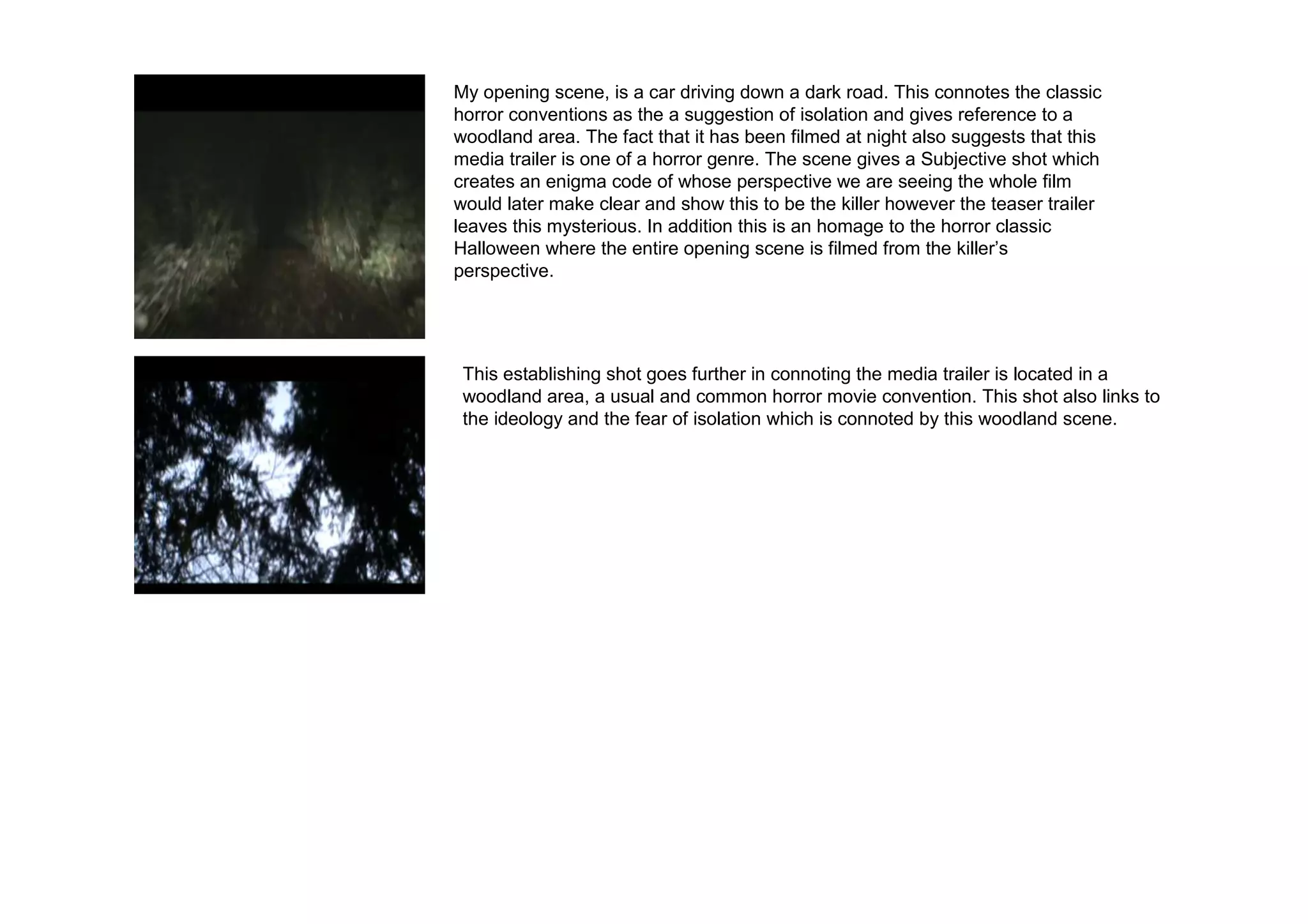 My opening scene, is a car driving down a dark road. This connotes the classic
horror conventions as the a suggestion of isolation and gives reference to a
woodland area. The fact that it has been filmed at night also suggests that this
media trailer is one of a horror genre. The scene gives a Subjective shot which
creates an enigma code of whose perspective we are seeing the whole film
would later make clear and show this to be the killer however the teaser trailer
leaves this mysterious. In addition this is an homage to the horror classic
Halloween where the entire opening scene is filmed from the killer’s
perspective.




 This establishing shot goes further in connoting the media trailer is located in a
 woodland area, a usual and common horror movie convention. This shot also links to
 the ideology and the fear of isolation which is connoted by this woodland scene.
 