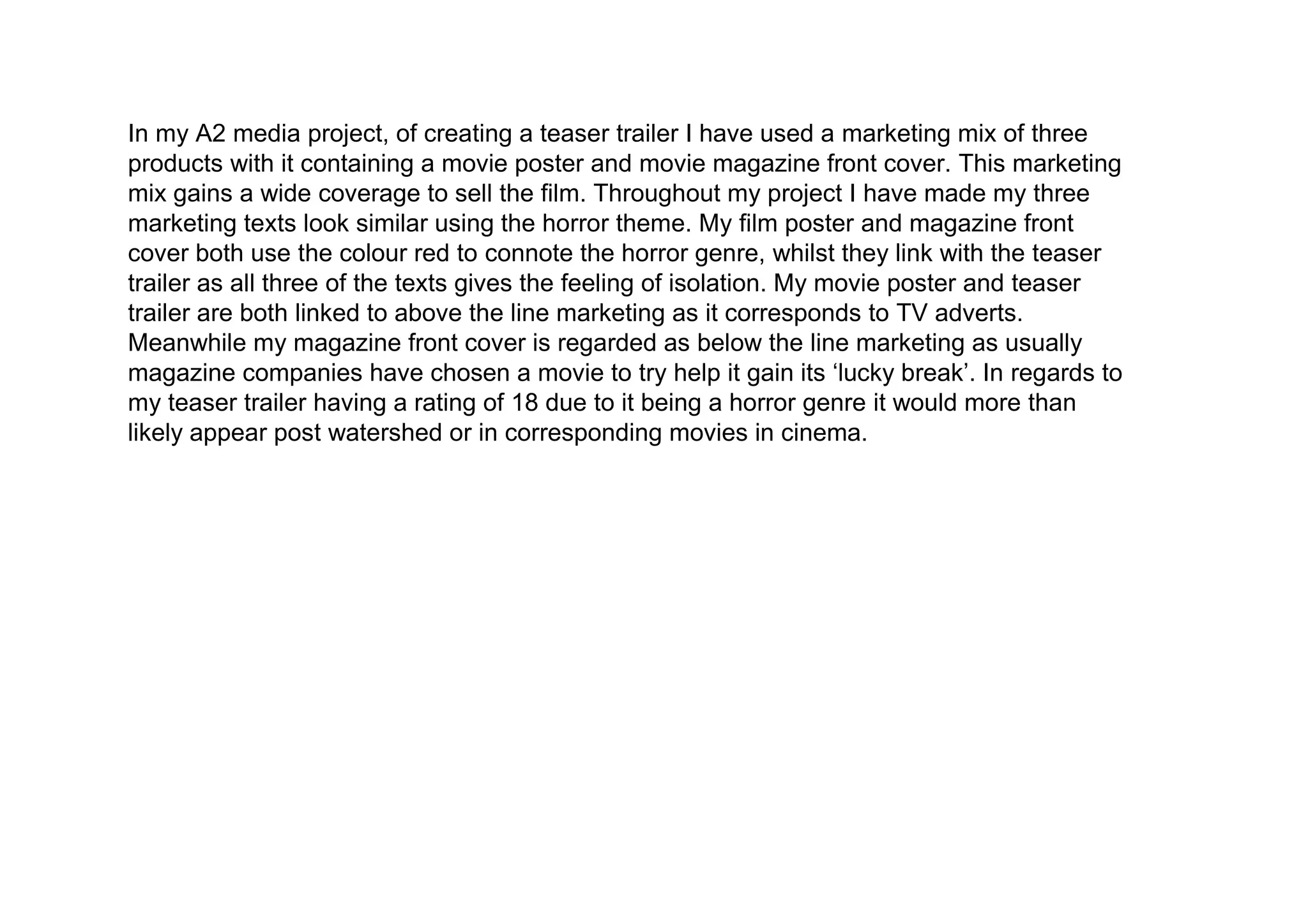 In my A2 media project, of creating a teaser trailer I have used a marketing mix of three
products with it containing a movie poster and movie magazine front cover. This marketing
mix gains a wide coverage to sell the film. Throughout my project I have made my three
marketing texts look similar using the horror theme. My film poster and magazine front
cover both use the colour red to connote the horror genre, whilst they link with the teaser
trailer as all three of the texts gives the feeling of isolation. My movie poster and teaser
trailer are both linked to above the line marketing as it corresponds to TV adverts.
Meanwhile my magazine front cover is regarded as below the line marketing as usually
magazine companies have chosen a movie to try help it gain its ‘lucky break’. In regards to
my teaser trailer having a rating of 18 due to it being a horror genre it would more than
likely appear post watershed or in corresponding movies in cinema.
 