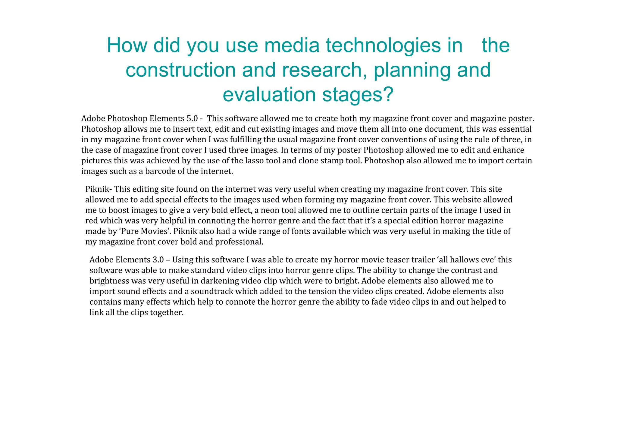 How did you use media technologies in the
       construction and research, planning and
                  evaluation stages?
Adobe Photoshop Elements 5.0 - This software allowed me to create both my magazine front cover and magazine poster.
Photoshop allows me to insert text, edit and cut existing images and move them all into one document, this was essential
in my magazine front cover when I was fulfilling the usual magazine front cover conventions of using the rule of three, in
the case of magazine front cover I used three images. In terms of my poster Photoshop allowed me to edit and enhance
pictures this was achieved by the use of the lasso tool and clone stamp tool. Photoshop also allowed me to import certain
images such as a barcode of the internet.

 Piknik- This editing site found on the internet was very useful when creating my magazine front cover. This site
 allowed me to add special effects to the images used when forming my magazine front cover. This website allowed
 me to boost images to give a very bold effect, a neon tool allowed me to outline certain parts of the image I used in
 red which was very helpful in connoting the horror genre and the fact that it’s a special edition horror magazine
 made by ‘Pure Movies’. Piknik also had a wide range of fonts available which was very useful in making the title of
 my magazine front cover bold and professional.

  Adobe Elements 3.0 – Using this software I was able to create my horror movie teaser trailer ‘all hallows eve’ this
  software was able to make standard video clips into horror genre clips. The ability to change the contrast and
  brightness was very useful in darkening video clip which were to bright. Adobe elements also allowed me to
  import sound effects and a soundtrack which added to the tension the video clips created. Adobe elements also
  contains many effects which help to connote the horror genre the ability to fade video clips in and out helped to
  link all the clips together.
 