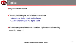 2
Copyright © Intelligent Business Strategies 1992-2017
Topics
▪ Digital transformation
▪ The impact of digital transformation on data
• Operational challenges in a digital world
• Analytical challenges in a digital world
▪ Enabling exploitation of fast data in a digital enterprise using
data virtualisation
 