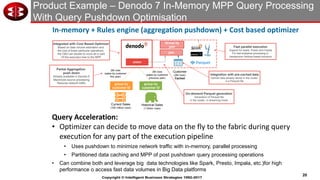 20
Copyright © Intelligent Business Strategies 1992-2017
Product Example – Denodo 7 In-Memory MPP Query Processing
With Query Pushdown Optimisation
22
Denodo 7: In-memory fabric + Rules engine (aggregation pushdown) + Cost based optimizer
Obtain Total Sales By Customer Country in the Last Two Years
2M rows
(sales by customer
this year)
2M rows
(sales by customer
previous year)
Customer
(2M rows)
Cached
Current Sales
(100 million rows)
Historical Sales
(1 billion rows)
union
group by
customer ID
group by
customer ID
join
Group by
year
Partial Aggregation
push down
Already available in Denodo 6
Maximizes source processing
Reduces network traffic
On-demand Parquet generation
Generation of Parquet file
in the cluster, in streaming mode
Integration with pre-cached data
Cached data already stored in the cluster
in a Parquet file
Fast parallel execution
Support for Spark, Presto and Impala
For fast analytical processing in
inexpensive Hadoop-based solutions
Integrated with Cost Based Optimizer
Based on data volume estimation and
the cost of these particular operations,
the CBO can decide to move all or part
Of the execution tree to the MPP
In-memory + Rules engine (aggregation pushdown) + Cost based optimizer
• Optimizer can decide to move data on the fly to the fabric during query
execution for any part of the execution pipeline
• Uses pushdown to minimize network traffic with in-memory, parallel processing
• Partitioned data caching and MPP of post pushdown query processing operations
• Can combine both and leverage big data technologies like Spark, Presto, Impala, etc.)for high
performance o access fast data volumes in Big Data platforms
Query Acceleration:
 