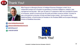 22
Copyright © Intelligent Business Strategies 1992-2017
Thank You!
www.intelligentbusiness.biz
mferguson@intelligentbusiness.biz
@mikeferguson1
(+44)1625 520700
Thank You!
Mike Ferguson is Managing Director of Intelligent Business Strategies Limited. As an
independent analyst and consultant he specializes in business intelligence, analytics, data
management and big data. With over 35 years of IT experience, Mike has consulted for dozens
of companies, spoken at events all over the world and written numerous articles. Formerly he
was a principal and co-founder of Codd and Date Europe Limited – the inventors of the
Relational Model, a Chief Architect at Teradata on the Teradata DBMS and European Managing
Director of DataBase Associates.
 