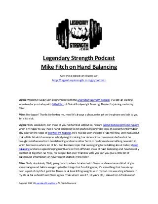  

Legendary Strength Podcast  
Mike Fitch on Hand Balancing 
Get this podcast on iTunes at: 
http://legendarystrength.com/go/podcast 
 
 
Logan: Welcome! Logan Christopher here with the Legendary Strength podcast. I’ve got an exciting 
interview for you today with Mike Fitch of Global Bodyweight Training. Thanks for joining me today, 
Mike. 
Mike: Hey Logan! Thanks for having me, man! It’s always a pleasure to get on the phone and talk to you 
for a little bit. 
Logan: Yeah, absolutely. For those of you not familiar with Mike, he runs GlobalBodyweightTraining.com 
which I’m happy to say I had a hand in helping to get started. He provides tons of awesome information 
obviously on the topic of bodyweight training. He’s real big with the idea of animal flow. We’ll talk about 
that a little bit which everyone in bodyweight training has done animal movements before but he 
brought in influences from breakdancing and some other fields to really create something new with it, 
which has been a whole lot of fun. But the main topic that we’re going to be talking about today is hand 
balancing and once again bringing in influences from different areas of hand balancing and how to really 
put that all together. So Mike, for people that aren’t familiar with you, can you give a little bit of 
background information on how you got started in this field? 
Mike: Yeah, absolutely. Well, going back to where I started with fitness and exercise and kind of give 
some background before we get up to the things that I’m doing now, it’s something that has always 
been a part of my life. I got into fitness or at least lifting weights with my dad. He was a big influence in 
my life as far as health and fitness goes. Then when I was 17, 18 years old, I moved to LA fresh out of 
Copyright © 2014 LegendaryStrength.com All Rights Reserved 

 
 

 