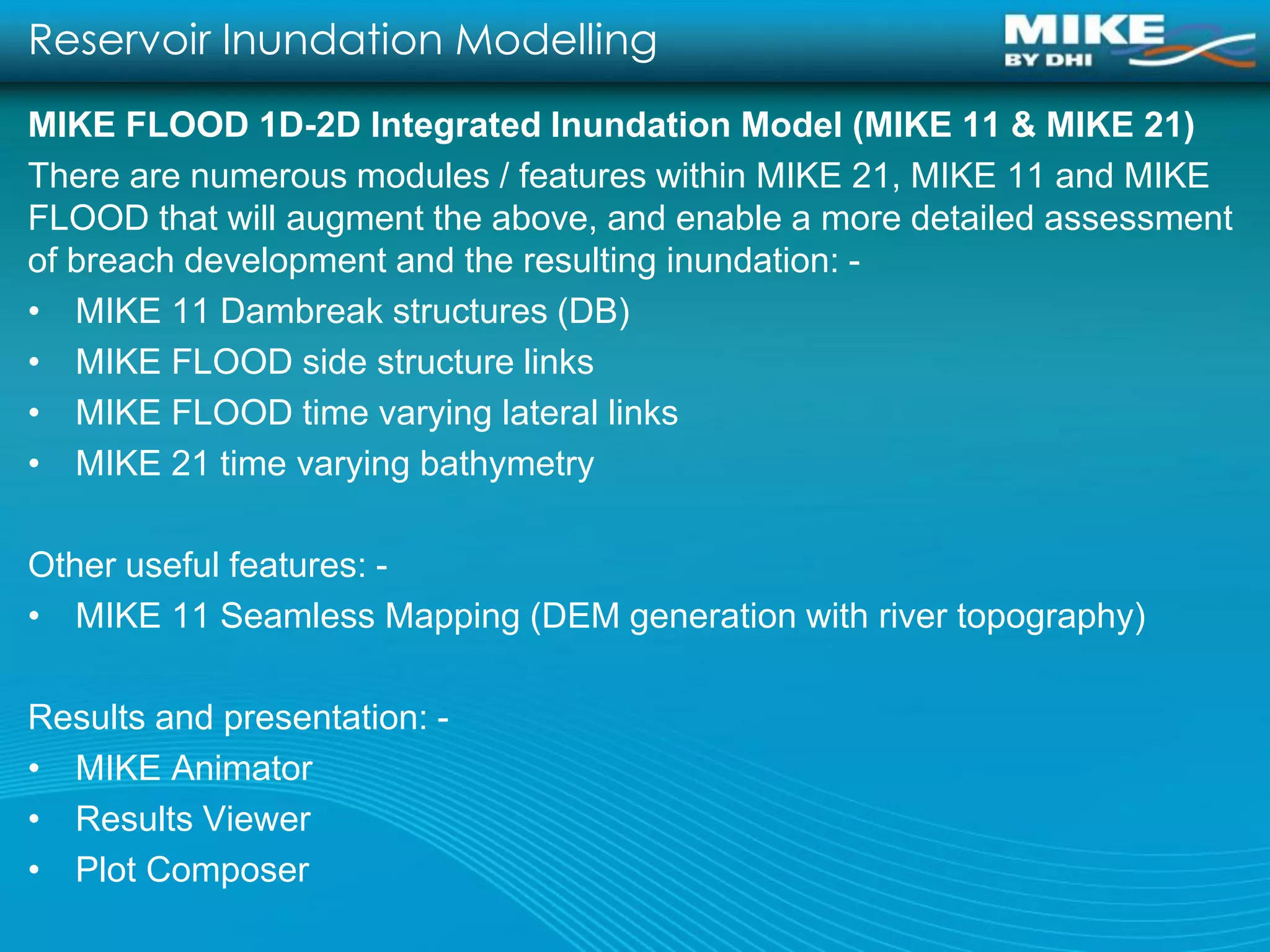 Reservoir Inundation Modelling
MIKE FLOOD 1D-2D Integrated Inundation Model (MIKE 11 & MIKE 21)
There are numerous modules / features within MIKE 21, MIKE 11 and MIKE
FLOOD that will augment the above, and enable a more detailed assessment
of breach development and the resulting inundation: -
• MIKE 11 Dambreak structures (DB)
• MIKE FLOOD side structure links
• MIKE FLOOD time varying lateral links
• MIKE 21 time varying bathymetry

Other useful features: -
• MIKE 11 Seamless Mapping (DEM generation with river topography)

Results and presentation: -
• MIKE Animator
• Results Viewer
• Plot Composer
 