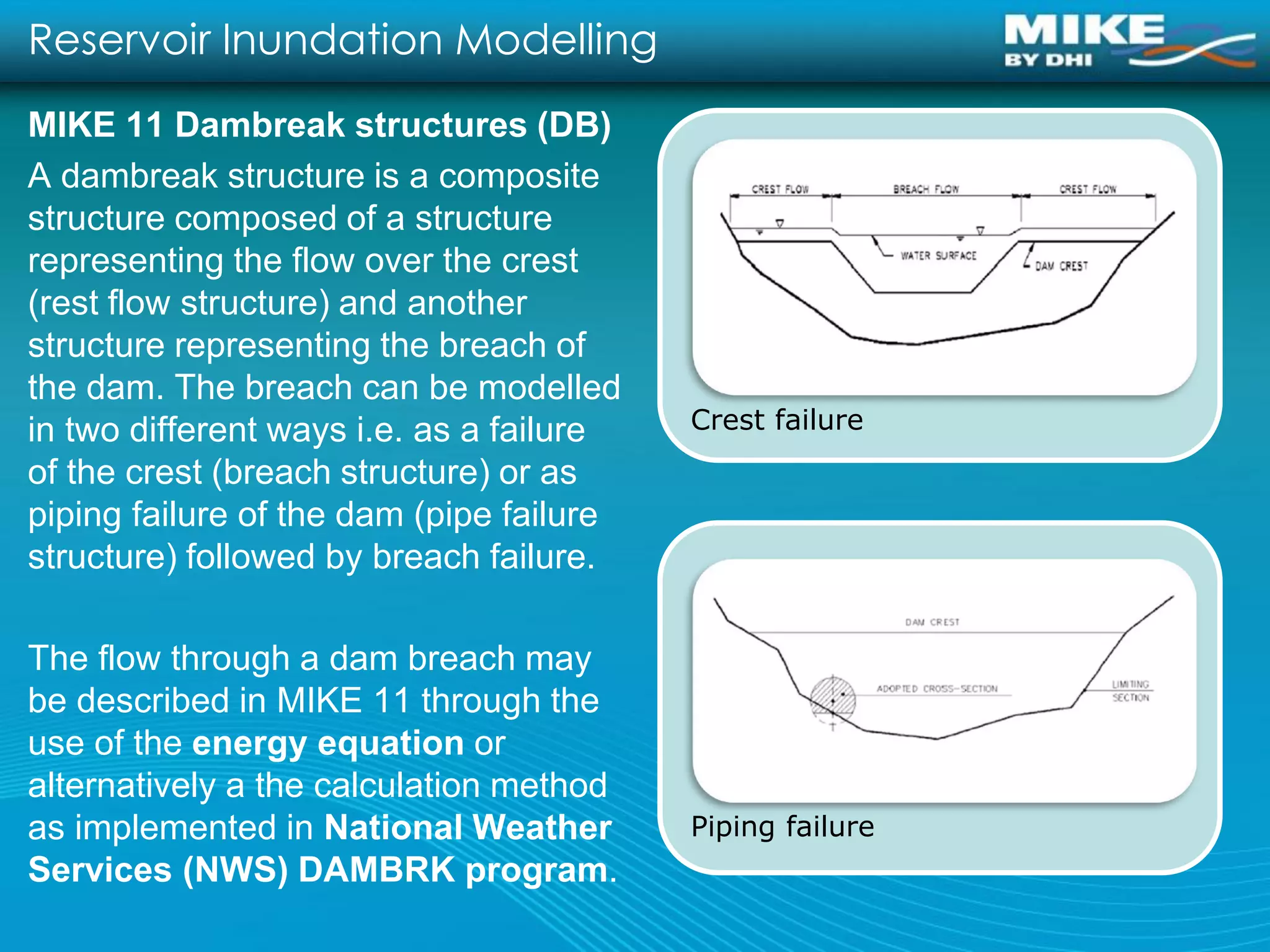 Reservoir Inundation Modelling
MIKE 11 Dambreak structures (DB)
A dambreak structure is a composite
structure composed of a structure
representing the flow over the crest
(rest flow structure) and another
structure representing the breach of
the dam. The breach can be modelled
in two different ways i.e. as a failure   Crest failure
of the crest (breach structure) or as
piping failure of the dam (pipe failure
structure) followed by breach failure.

The flow through a dam breach may
be described in MIKE 11 through the
use of the energy equation or
alternatively a the calculation method
as implemented in National Weather        Piping failure
Services (NWS) DAMBRK program.
 