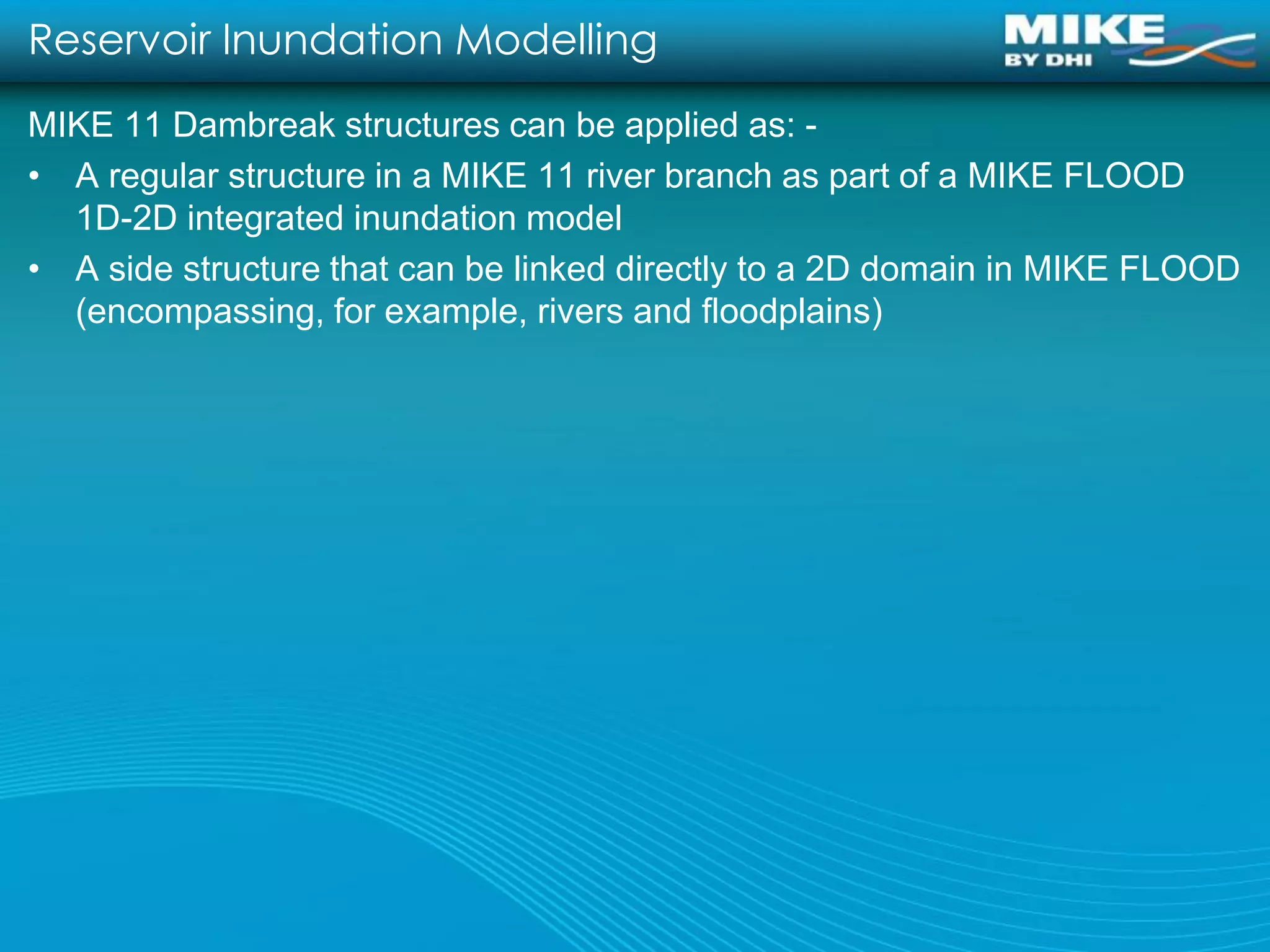 Reservoir Inundation Modelling
MIKE 11 Dambreak structures can be applied as: -
• A regular structure in a MIKE 11 river branch as part of a MIKE FLOOD
  1D-2D integrated inundation model
• A side structure that can be linked directly to a 2D domain in MIKE FLOOD
  (encompassing, for example, rivers and floodplains)
 