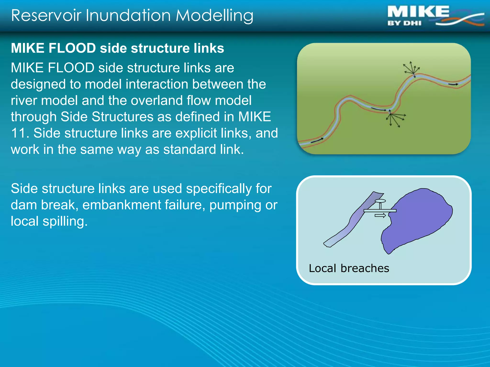 Reservoir Inundation Modelling
MIKE FLOOD side structure links
MIKE FLOOD side structure links are
designed to model interaction between the
river model and the overland flow model
through Side Structures as defined in MIKE
11. Side structure links are explicit links, and
work in the same way as standard link.

Side structure links are used specifically for
dam break, embankment failure, pumping or
local spilling.


                                                   Local breaches
 