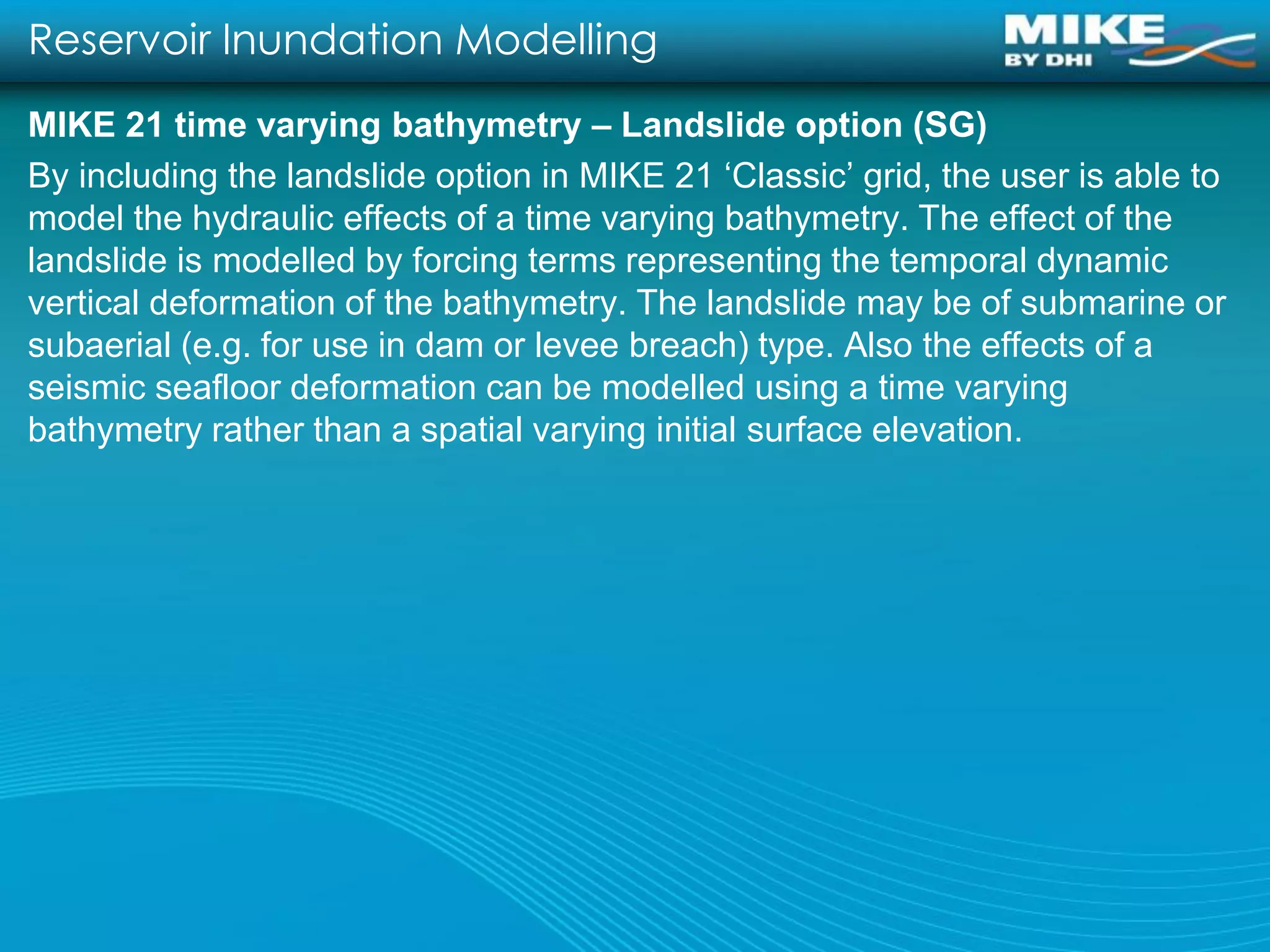 Reservoir Inundation Modelling
MIKE 21 time varying bathymetry – Landslide option (SG)
By including the landslide option in MIKE 21 ‘Classic’ grid, the user is able to
model the hydraulic effects of a time varying bathymetry. The effect of the
landslide is modelled by forcing terms representing the temporal dynamic
vertical deformation of the bathymetry. The landslide may be of submarine or
subaerial (e.g. for use in dam or levee breach) type. Also the effects of a
seismic seafloor deformation can be modelled using a time varying
bathymetry rather than a spatial varying initial surface elevation.
 