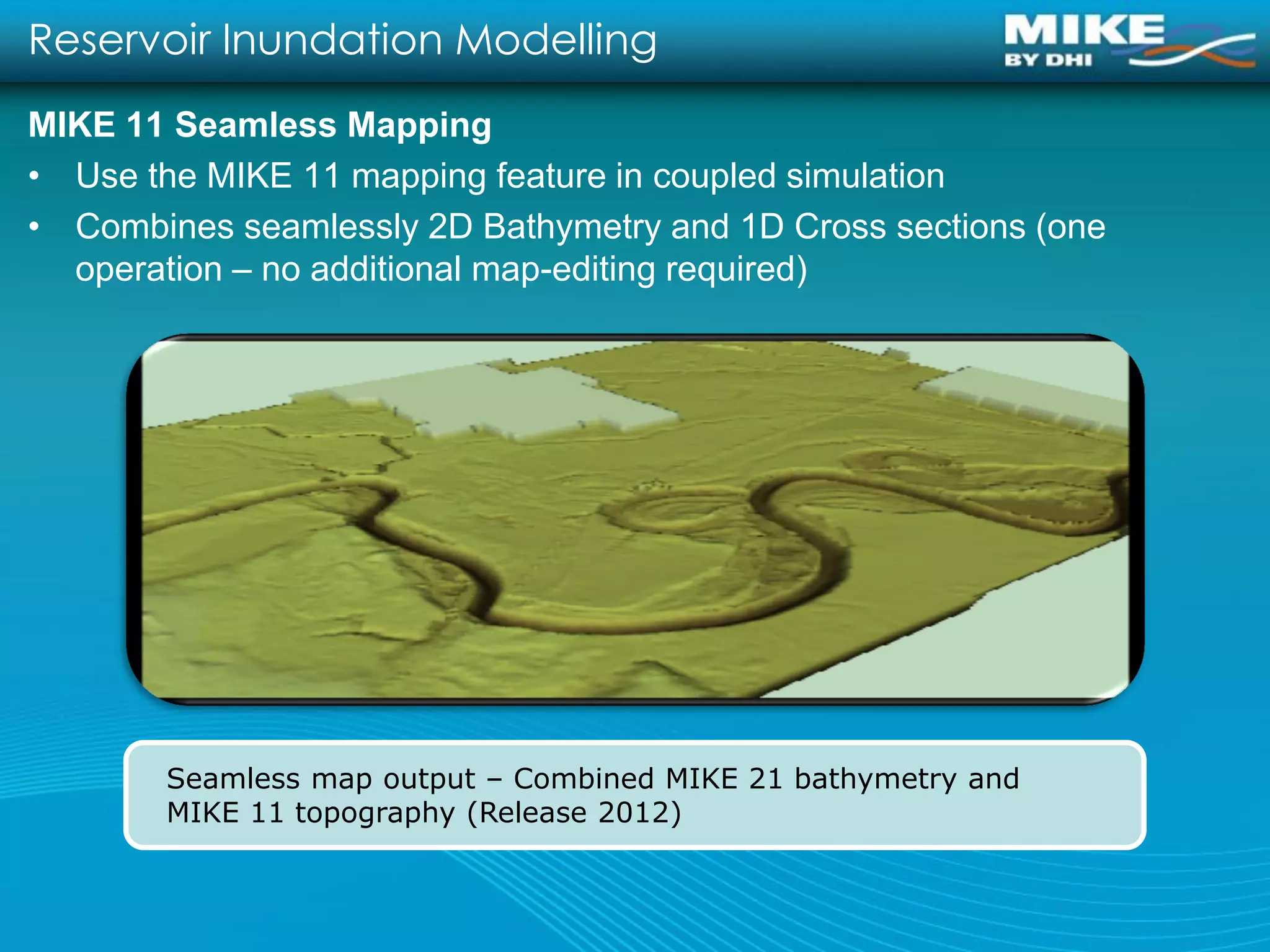 Reservoir Inundation Modelling
MIKE 11 Seamless Mapping
• Use the MIKE 11 mapping feature in coupled simulation
• Combines seamlessly 2D Bathymetry and 1D Cross sections (one
  operation – no additional map-editing required)




       Seamless map output – Combined MIKE 21 bathymetry and
       MIKE 11 topography (Release 2012)
 