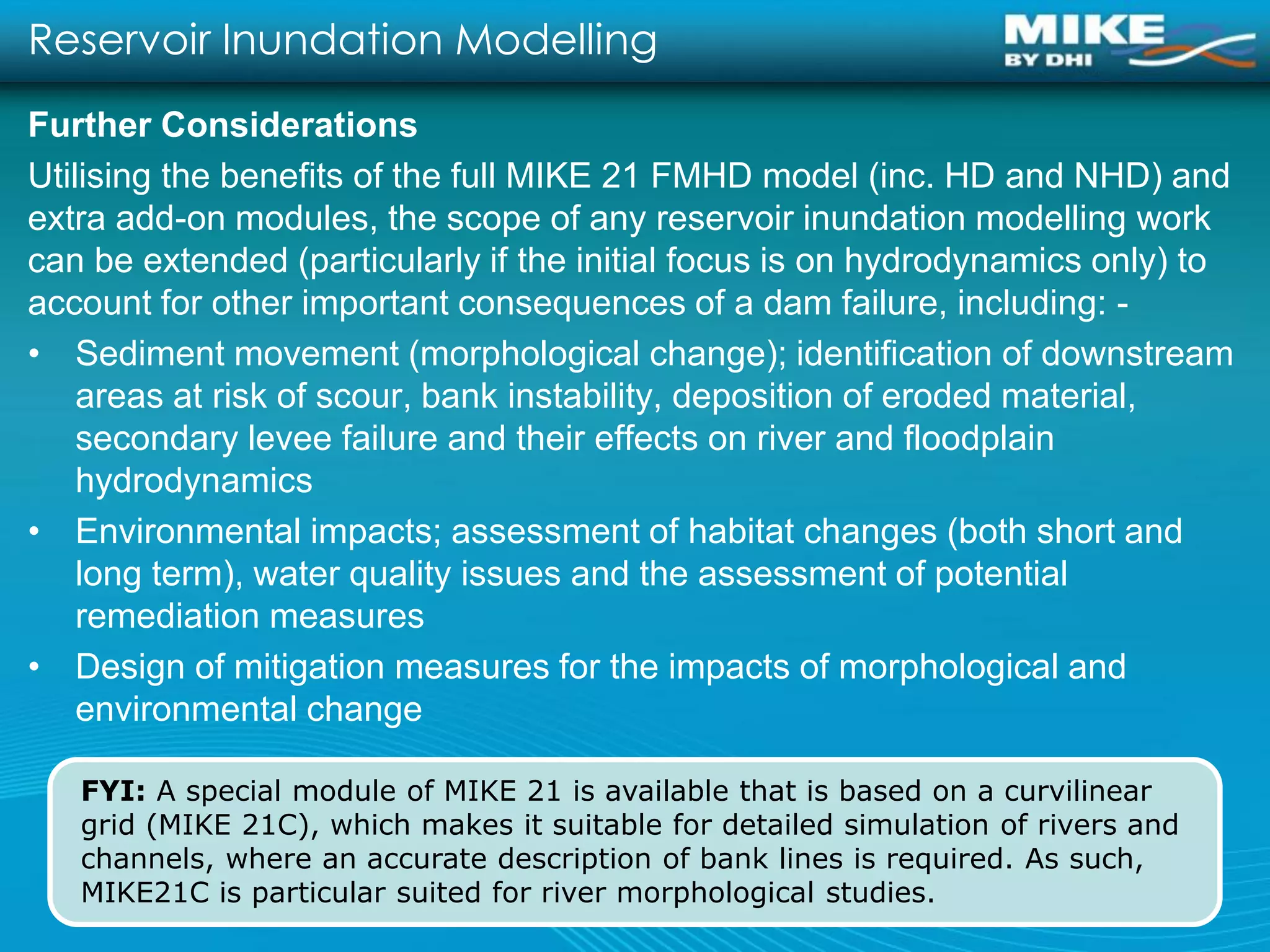 Reservoir Inundation Modelling
Further Considerations
Utilising the benefits of the full MIKE 21 FMHD model (inc. HD and NHD) and
extra add-on modules, the scope of any reservoir inundation modelling work
can be extended (particularly if the initial focus is on hydrodynamics only) to
account for other important consequences of a dam failure, including: -
• Sediment movement (morphological change); identification of downstream
    areas at risk of scour, bank instability, deposition of eroded material,
    secondary levee failure and their effects on river and floodplain
    hydrodynamics
• Environmental impacts; assessment of habitat changes (both short and
    long term), water quality issues and the assessment of potential
    remediation measures
• Design of mitigation measures for the impacts of morphological and
    environmental change

   FYI: A special module of MIKE 21 is available that is based on a curvilinear
   grid (MIKE 21C), which makes it suitable for detailed simulation of rivers and
   channels, where an accurate description of bank lines is required. As such,
   MIKE21C is particular suited for river morphological studies.
 