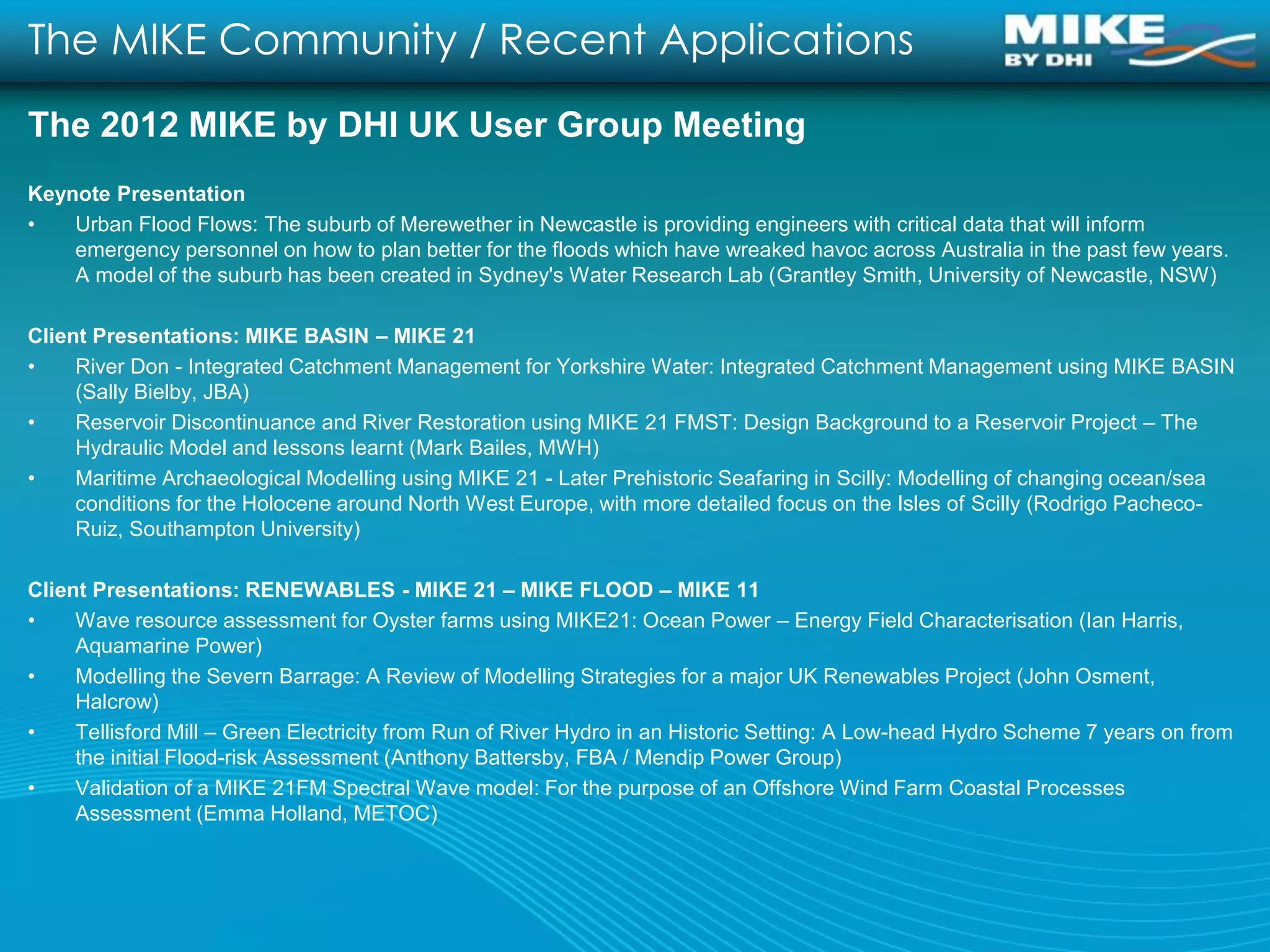 The MIKE Community / Recent Applications
The 2012 MIKE by DHI UK User Group Meeting
Keynote Presentation
•   Urban Flood Flows: The suburb of Merewether in Newcastle is providing engineers with critical data that will inform
    emergency personnel on how to plan better for the floods which have wreaked havoc across Australia in the past few years.
    A model of the suburb has been created in Sydney's Water Research Lab (Grantley Smith, University of Newcastle, NSW)

Client Presentations: MIKE BASIN – MIKE 21
•    River Don - Integrated Catchment Management for Yorkshire Water: Integrated Catchment Management using MIKE BASIN
     (Sally Bielby, JBA)
•    Reservoir Discontinuance and River Restoration using MIKE 21 FMST: Design Background to a Reservoir Project – The
     Hydraulic Model and lessons learnt (Mark Bailes, MWH)
•    Maritime Archaeological Modelling using MIKE 21 - Later Prehistoric Seafaring in Scilly: Modelling of changing ocean/sea
     conditions for the Holocene around North West Europe, with more detailed focus on the Isles of Scilly (Rodrigo Pacheco-
     Ruiz, Southampton University)

Client Presentations: RENEWABLES - MIKE 21 – MIKE FLOOD – MIKE 11
•    Wave resource assessment for Oyster farms using MIKE21: Ocean Power – Energy Field Characterisation (Ian Harris,
     Aquamarine Power)
•    Modelling the Severn Barrage: A Review of Modelling Strategies for a major UK Renewables Project (John Osment,
     Halcrow)
•    Tellisford Mill – Green Electricity from Run of River Hydro in an Historic Setting: A Low-head Hydro Scheme 7 years on from
     the initial Flood-risk Assessment (Anthony Battersby, FBA / Mendip Power Group)
•    Validation of a MIKE 21FM Spectral Wave model: For the purpose of an Offshore Wind Farm Coastal Processes
     Assessment (Emma Holland, METOC)
 