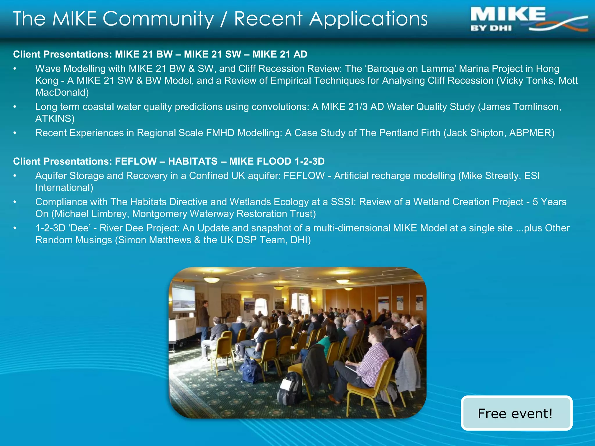 The MIKE Community / Recent Applications
Client Presentations: MIKE 21 BW – MIKE 21 SW – MIKE 21 AD
•    Wave Modelling with MIKE 21 BW & SW, and Cliff Recession Review: The ‘Baroque on Lamma’ Marina Project in Hong
     Kong - A MIKE 21 SW & BW Model, and a Review of Empirical Techniques for Analysing Cliff Recession (Vicky Tonks, Mott
     MacDonald)
•    Long term coastal water quality predictions using convolutions: A MIKE 21/3 AD Water Quality Study (James Tomlinson,
     ATKINS)
•    Recent Experiences in Regional Scale FMHD Modelling: A Case Study of The Pentland Firth (Jack Shipton, ABPMER)

Client Presentations: FEFLOW – HABITATS – MIKE FLOOD 1-2-3D
•    Aquifer Storage and Recovery in a Confined UK aquifer: FEFLOW - Artificial recharge modelling (Mike Streetly, ESI
     International)
•    Compliance with The Habitats Directive and Wetlands Ecology at a SSSI: Review of a Wetland Creation Project - 5 Years
     On (Michael Limbrey, Montgomery Waterway Restoration Trust)
•    1-2-3D ‘Dee’ - River Dee Project: An Update and snapshot of a multi-dimensional MIKE Model at a single site ...plus Other
     Random Musings (Simon Matthews & the UK DSP Team, DHI)




                                                                                                         Free event!
 