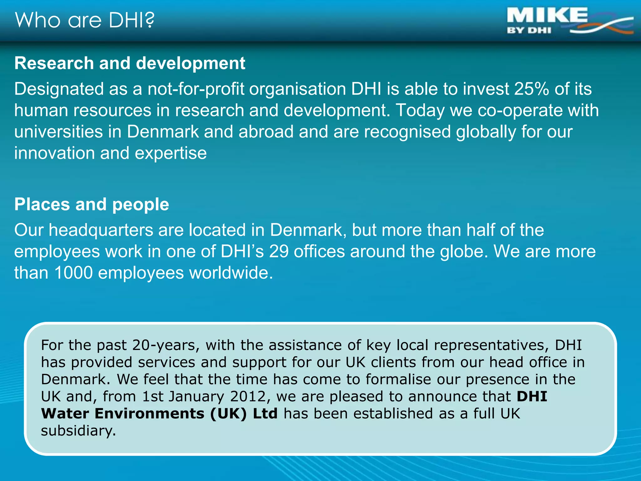 Who are DHI?
Research and development
Designated as a not-for-profit organisation DHI is able to invest 25% of its
human resources in research and development. Today we co-operate with
universities in Denmark and abroad and are recognised globally for our
innovation and expertise

Places and people
Our headquarters are located in Denmark, but more than half of the
employees work in one of DHI’s 29 offices around the globe. We are more
than 1000 employees worldwide.


   For the past 20-years, with the assistance of key local representatives, DHI
   has provided services and support for our UK clients from our head office in
   Denmark. We feel that the time has come to formalise our presence in the
   UK and, from 1st January 2012, we are pleased to announce that DHI
   Water Environments (UK) Ltd has been established as a full UK
   subsidiary.
 