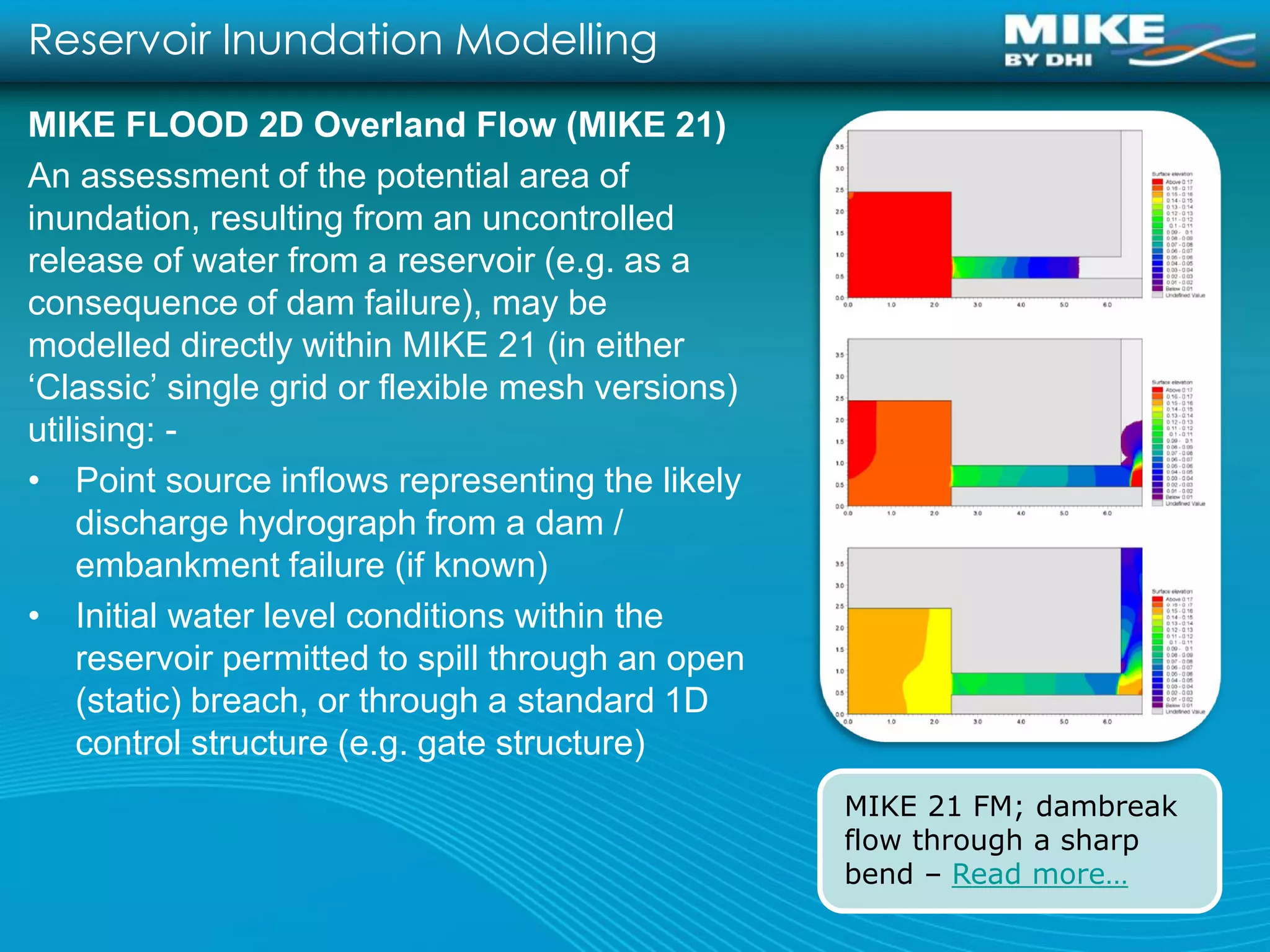 Reservoir Inundation Modelling
MIKE FLOOD 2D Overland Flow (MIKE 21)
An assessment of the potential area of
inundation, resulting from an uncontrolled
release of water from a reservoir (e.g. as a
consequence of dam failure), may be
modelled directly within MIKE 21 (in either
‘Classic’ single grid or flexible mesh versions)
utilising: -
• Point source inflows representing the likely
    discharge hydrograph from a dam /
    embankment failure (if known)
• Initial water level conditions within the
    reservoir permitted to spill through an open
    (static) breach, or through a standard 1D
    control structure (e.g. gate structure)
                                                   MIKE 21 FM; dambreak
                                                   flow through a sharp
                                                   bend – Read more…
 