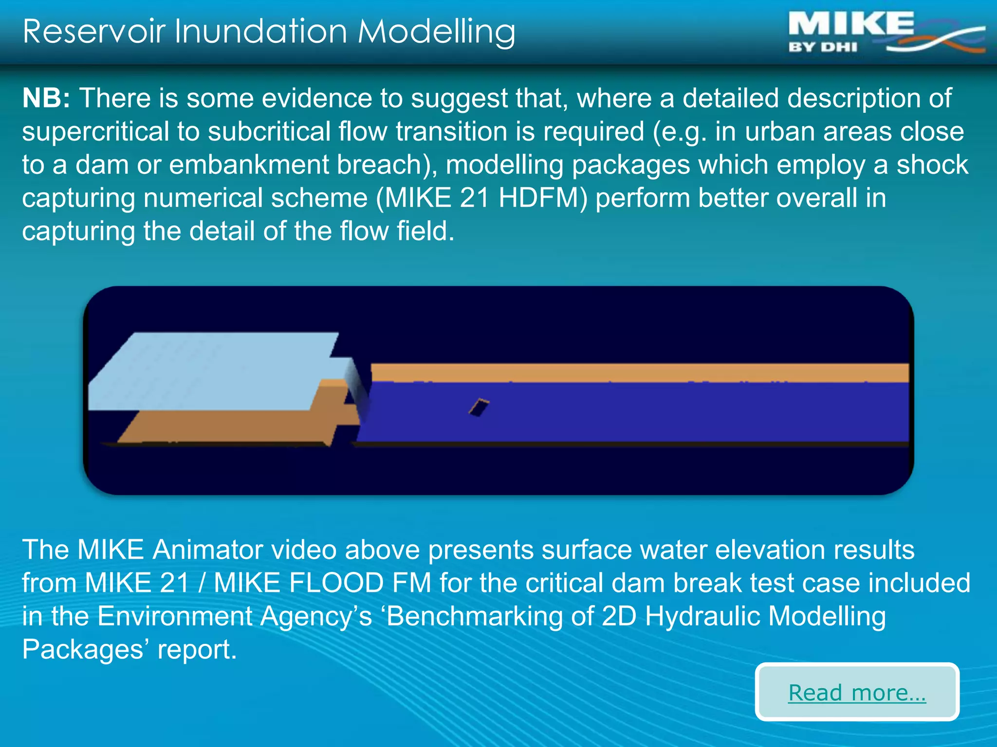 Reservoir Inundation Modelling
NB: There is some evidence to suggest that, where a detailed description of
supercritical to subcritical flow transition is required (e.g. in urban areas close
to a dam or embankment breach), modelling packages which employ a shock
capturing numerical scheme (MIKE 21 HDFM) perform better overall in
capturing the detail of the flow field.




The MIKE Animator video above presents surface water elevation results
from MIKE 21 / MIKE FLOOD FM for the critical dam break test case included
in the Environment Agency’s ‘Benchmarking of 2D Hydraulic Modelling
Packages’ report.
                                                                   Read more…
 