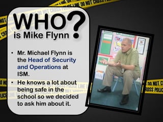 ?WHO is Mike FlynnMr. Michael Flynn is the Head of Security and Operations at ISM.He knows a lot about being safe in the school so we decided to ask him about it.