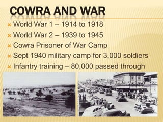 Cowra and WarWorld War 1 – 1914 to 1918World War 2 – 1939 to 1945Cowra Prisoner of War CampSept 1940 military camp for 3,000 soldiersInfantry training – 80,000 passed through 