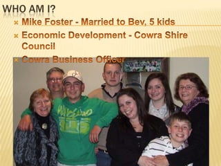 Who am I?Mike Foster - Married to Bev, 5 kidsEconomic Development - Cowra Shire CouncilCowra Business Officer