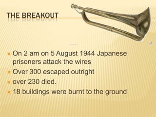 The breakoutOn 2 am on 5 August 1944 Japanese prisoners attack the wiresOver 300 escaped outright over 230 died. 18 buildings were burnt to the ground