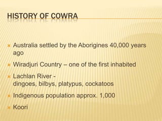 History of CowraAustralia settled by the Aborigines 40,000 years agoWiradjuri Country – one of the first inhabitedLachlan River - dingoes, bilbys, platypus, cockatoosIndigenous population approx. 1,000Koori