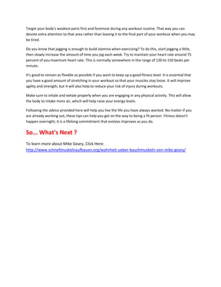 Target your body's weakest parts first and foremost during any workout routine. That way you can
devote extra attention to that area rather than leaving it to the final part of your workout when you may
be tired.

Do you know that jogging is enough to build stamina when exercising? To do this, start jogging a little,
then slowly increase the amount of time you jog each week. Try to maintain your heart rate around 75
percent of you maximum heart rate. This is normally somewhere in the range of 120 to 150 beats per
minute.

It's good to remain as flexible as possible if you want to keep up a good fitness level. It is essential that
you have a good amount of stretching in your workout so that your muscles stay loose. It will improve
agility and strength, but it will also help to reduce your risk of injury during workouts.

Make sure to inhale and exhale properly when you are engaging in any physical activity. This will allow
the body to intake more air, which will help raise your energy levels.

Following the advice provided here will help you live the life you have always wanted. No matter if you
are already working out, these tips can help you get on the way to being a fit person. Fitness doesn't
happen overnight; it is a lifelong commitment that evolves improves as you do.

So... What's Next ?
To learn more about Mike Geary, Click Here:
http://www.schnellmuskelnaufbauen.org/wahrheit-ueber-bauchmuskeln-von-mike-geary/
 