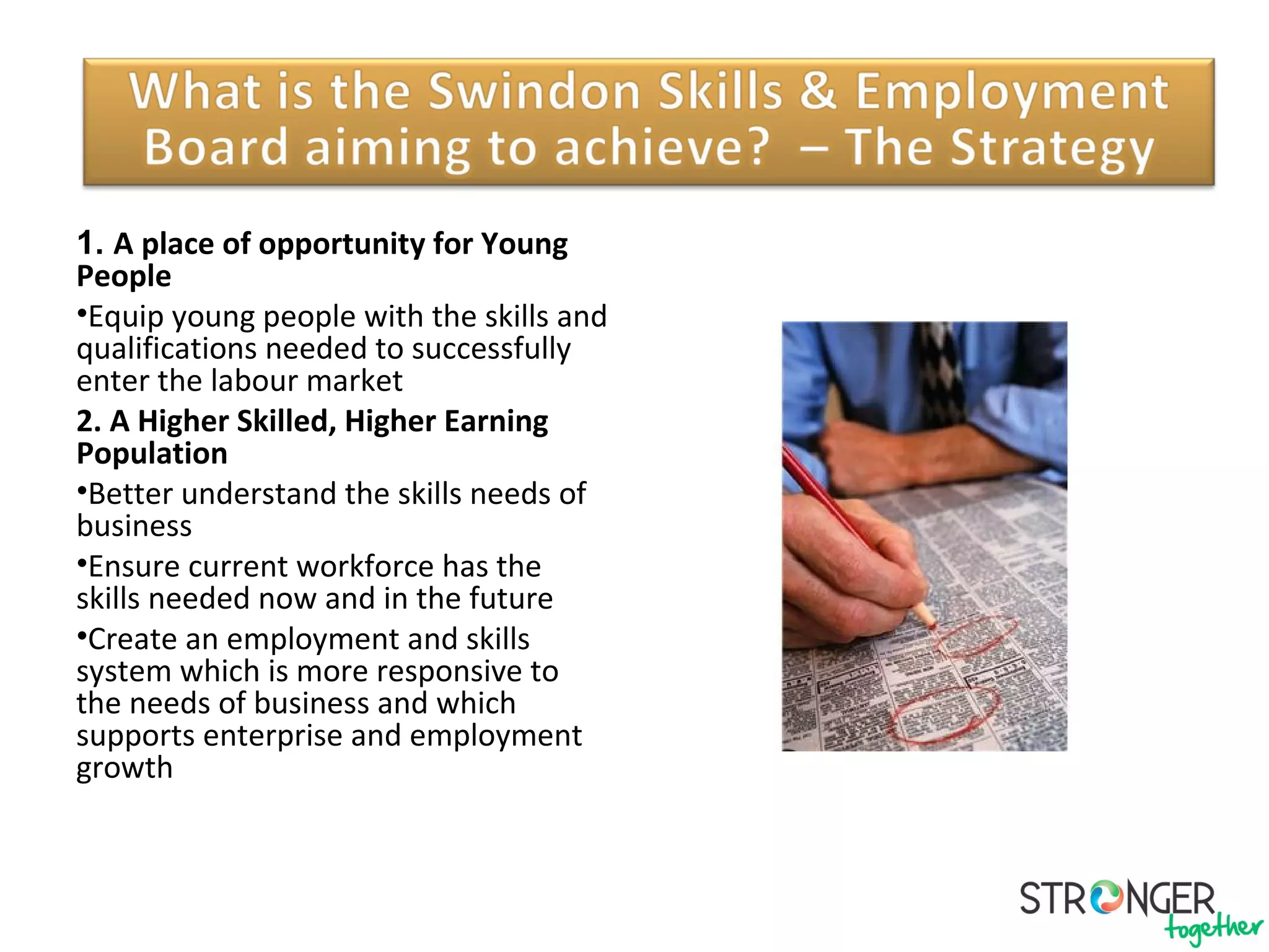 Our Priorities
1. A place of opportunity for Young
People
•Equip young people with the skills and
qualifications needed to successfully
enter the labour market
2. A Higher Skilled, Higher Earning
Population
•Better understand the skills needs of
business
•Ensure current workforce has the
skills needed now and in the future
•Create an employment and skills
system which is more responsive to
the needs of business and which
supports enterprise and employment
growth
 
