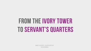 From the Ivory Tower 
To Servant’s Quarters
MIKE GOZZO / SUPPORTKIT
@GOZMIKE
 
