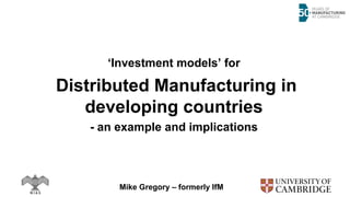 ‘Investment models’ for
Distributed Manufacturing in
developing countries
- an example and implications
Mike Gregory – formerly IfM
 