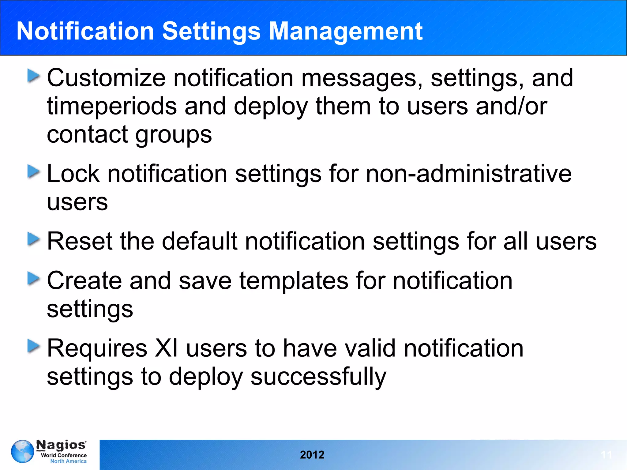 Notification Settings Management
  Customize notification messages, settings, and
  timeperiods and deploy them to users and/or
  contact groups
  Lock notification settings for non-administrative
  users
  Reset the default notification settings for all users
  Create and save templates for notification
  settings
  Requires XI users to have valid notification
  settings to deploy successfully

                          2012                            11
 