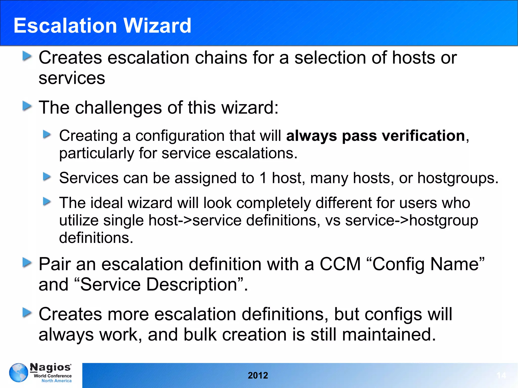 Escalation Wizard
  Creates escalation chains for a selection of hosts or
  services
  The challenges of this wizard:
    Creating a configuration that will always pass verification,
    particularly for service escalations.
    Services can be assigned to 1 host, many hosts, or hostgroups.
    The ideal wizard will look completely different for users who
    utilize single host->service definitions, vs service->hostgroup
    definitions.
  Pair an escalation definition with a CCM “Config Name”
  and “Service Description”.
  Creates more escalation definitions, but configs will
  always work, and bulk creation is still maintained.

                                2012                                  14
 